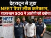 देहरादून से जुड़ा NEET पेपर लीक कनेक्शन, राजस्थान SOG ने आरोपी को दबोचा